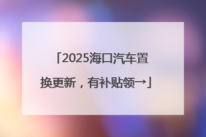 2025海口汽车置换更新，有补贴领→