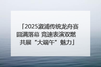 2025溆浦传统龙舟赛圆满落幕 竞速表演双燃 共展“大端午”魅力