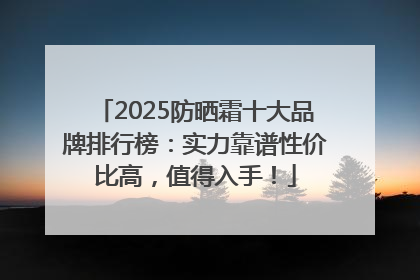 2025防晒霜十大品牌排行榜：实力靠谱性价比高，值得入手！
