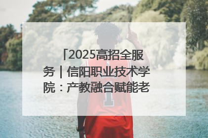 2025高招全服务｜信阳职业技术学院：产教融合赋能老区高质量发展