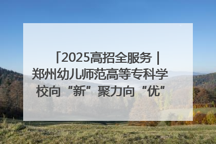 2025高招全服务｜郑州幼儿师范高等专科学校向“新”聚力向“优”提质 努力打造特色鲜明的高水平师范院校