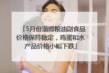 5月份淄博粮油副食品价格保持稳定，鸡蛋和水产品价格小幅下跌