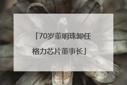 70岁董明珠卸任格力芯片董事长